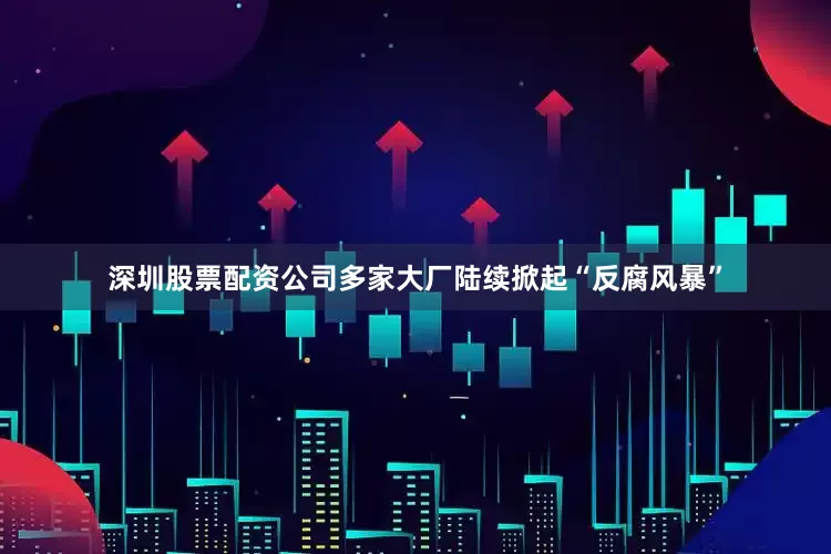 深圳股票配资公司多家大厂陆续掀起“反腐风暴”