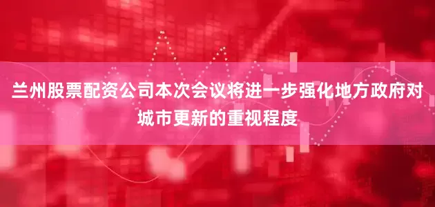 兰州股票配资公司本次会议将进一步强化地方政府对城市更新的重视程度