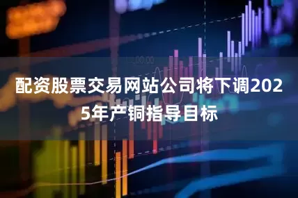 配资股票交易网站公司将下调2025年产铜指导目标