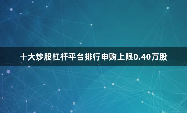 十大炒股杠杆平台排行申购上限0.40万股