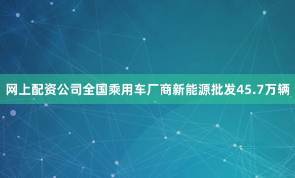 网上配资公司全国乘用车厂商新能源批发45.7万辆