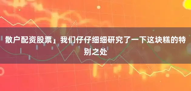 散户配资股票」我们仔仔细细研究了一下这块糕的特别之处