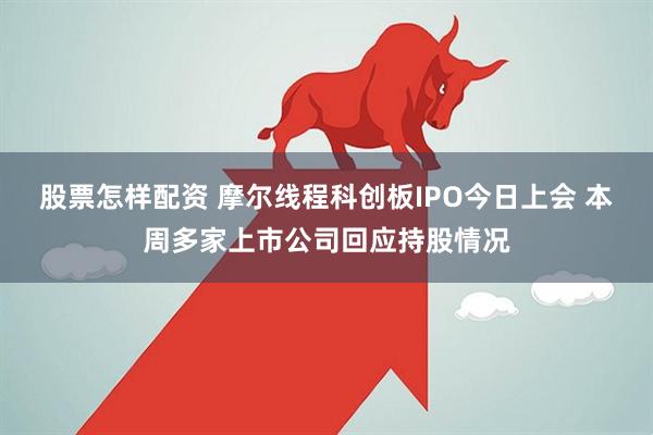 股票怎样配资 摩尔线程科创板IPO今日上会 本周多家上市公司回应持股情况