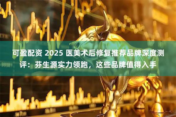可盈配资 2025 医美术后修复推荐品牌深度测评:芬生源实力领跑,这些品牌值得入手
