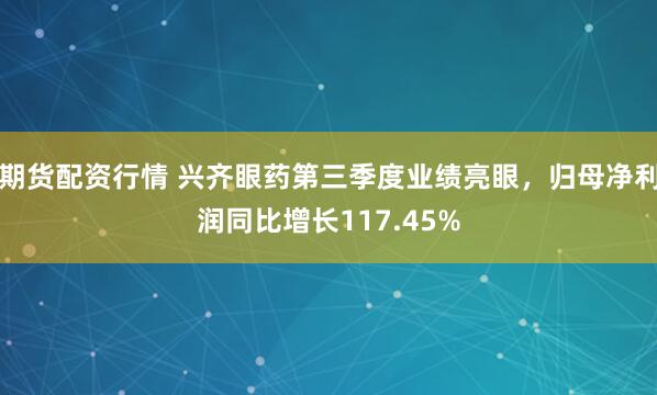 期货配资行情 兴齐眼药第三季度业绩亮眼,归母净利润同比增长117.45%