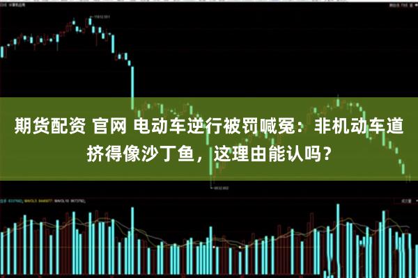 期货配资 官网 电动车逆行被罚喊冤：非机动车道挤得像沙丁鱼，这理由能认吗？