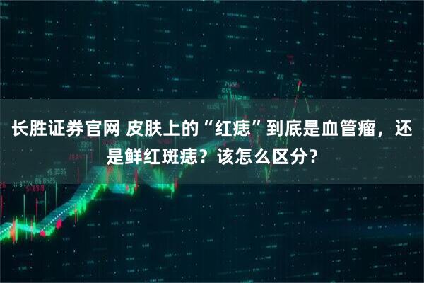 长胜证券官网 皮肤上的“红痣”到底是血管瘤，还是鲜红斑痣？该怎么区分？