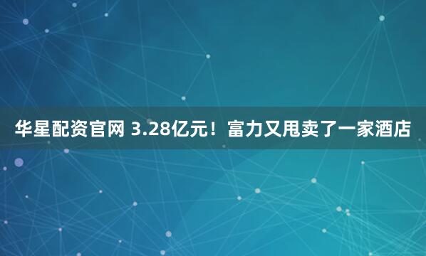 华星配资官网 3.28亿元！富力又甩卖了一家酒店