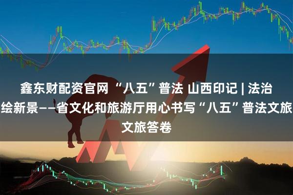 鑫东财配资官网 “八五”普法 山西印记 | 法治兴旅绘新景——省文化和旅游厅用心书写“八五”普法文旅答卷