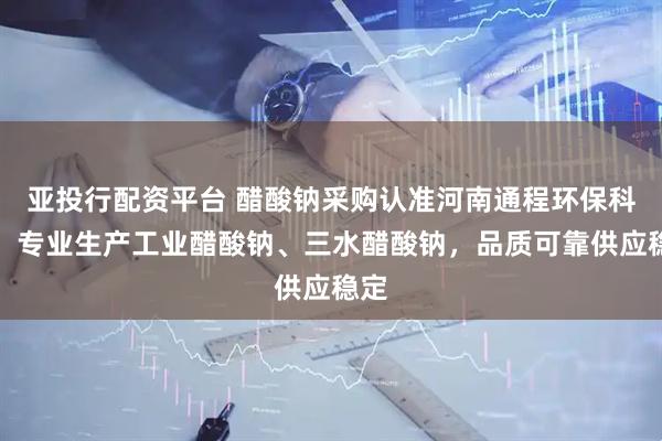 亚投行配资平台 醋酸钠采购认准河南通程环保科技,专业生产工业醋酸钠、三水醋酸钠,品质可靠供应稳定