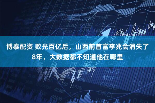 博泰配资 败光百亿后,山西前首富李兆会消失了8年,大数据都不知道他在哪里
