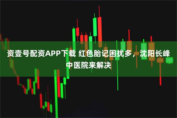 资壹号配资APP下载 红色胎记困扰多，沈阳长峰中医院来解决