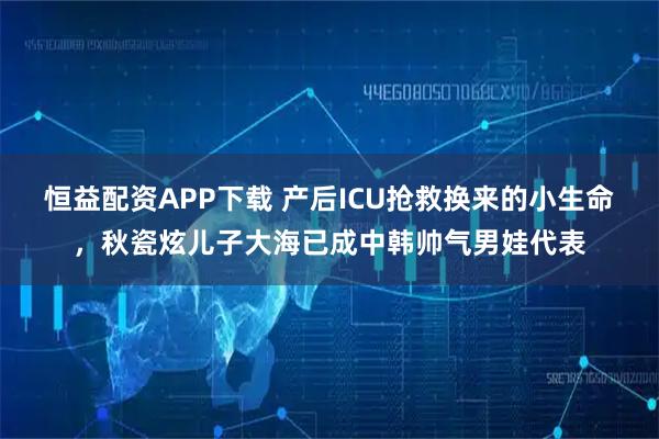 恒益配资APP下载 产后ICU抢救换来的小生命，秋瓷炫儿子大海已成中韩帅气男娃代表