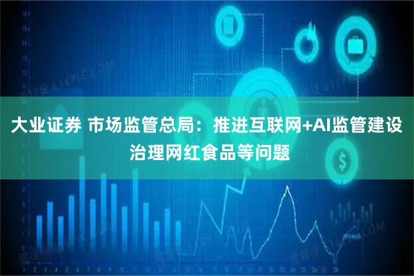 大业证券 市场监管总局：推进互联网+AI监管建设 治理网红食品等问题