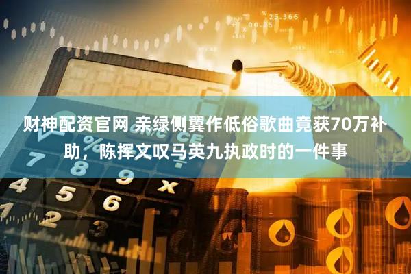 财神配资官网 亲绿侧翼作低俗歌曲竟获70万补助，陈挥文叹马英九执政时的一件事
