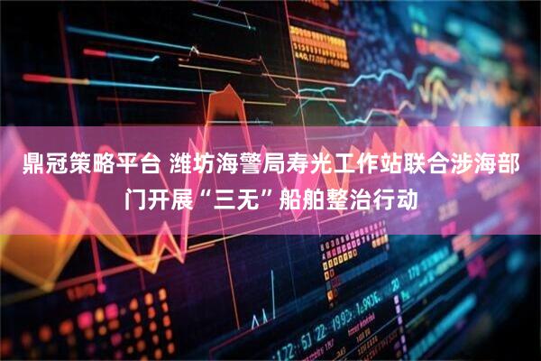 鼎冠策略平台 潍坊海警局寿光工作站联合涉海部门开展“三无”船舶整治行动