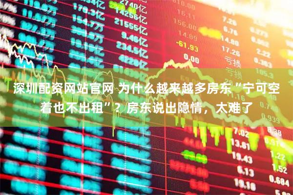 深圳配资网站官网 为什么越来越多房东“宁可空着也不出租”？房东说出隐情，太难了