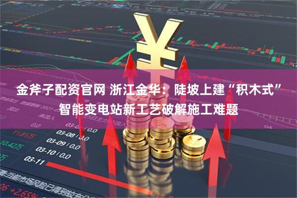 金斧子配资官网 浙江金华：陡坡上建“积木式”智能变电站新工艺破解施工难题
