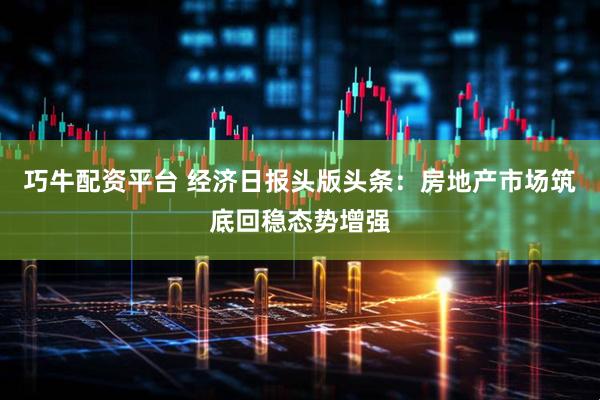 巧牛配资平台 经济日报头版头条：房地产市场筑底回稳态势增强